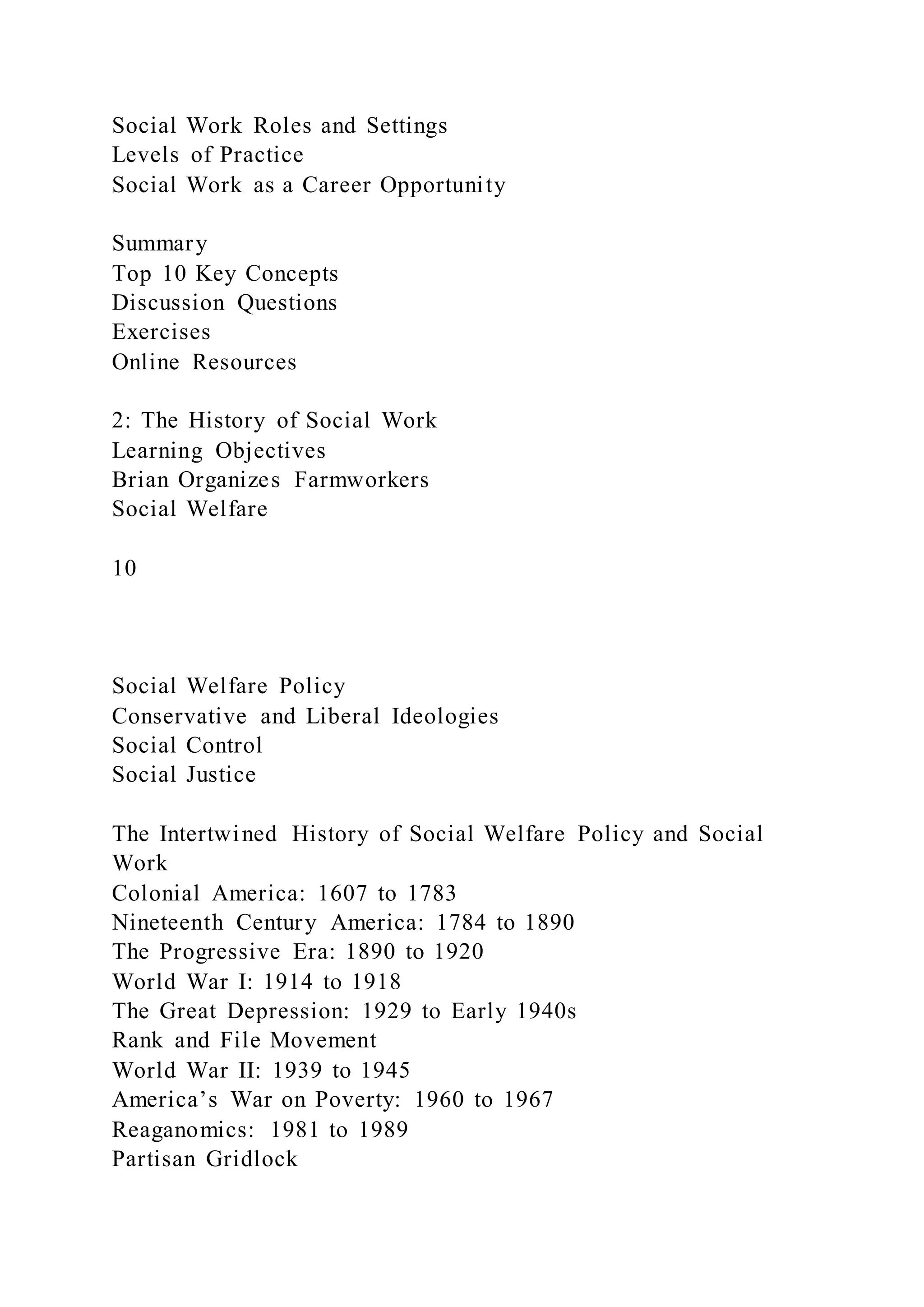 Social Work Roles and Settings
Levels of Practice
Social Work as a Career Opportunity
Summary
Top 10 Key Concepts
Discussion Questions
Exercises
Online Resources
2: The History of Social Work
Learning Objectives
Brian Organizes Farmworkers
Social Welfare
10
Social Welfare Policy
Conservative and Liberal Ideologies
Social Control
Social Justice
The Intertwined History of Social Welfare Policy and Social
Work
Colonial America: 1607 to 1783
Nineteenth Century America: 1784 to 1890
The Progressive Era: 1890 to 1920
World War I: 1914 to 1918
The Great Depression: 1929 to Early 1940s
Rank and File Movement
World War II: 1939 to 1945
America’s War on Poverty: 1960 to 1967
Reaganomics: 1981 to 1989
Partisan Gridlock
 