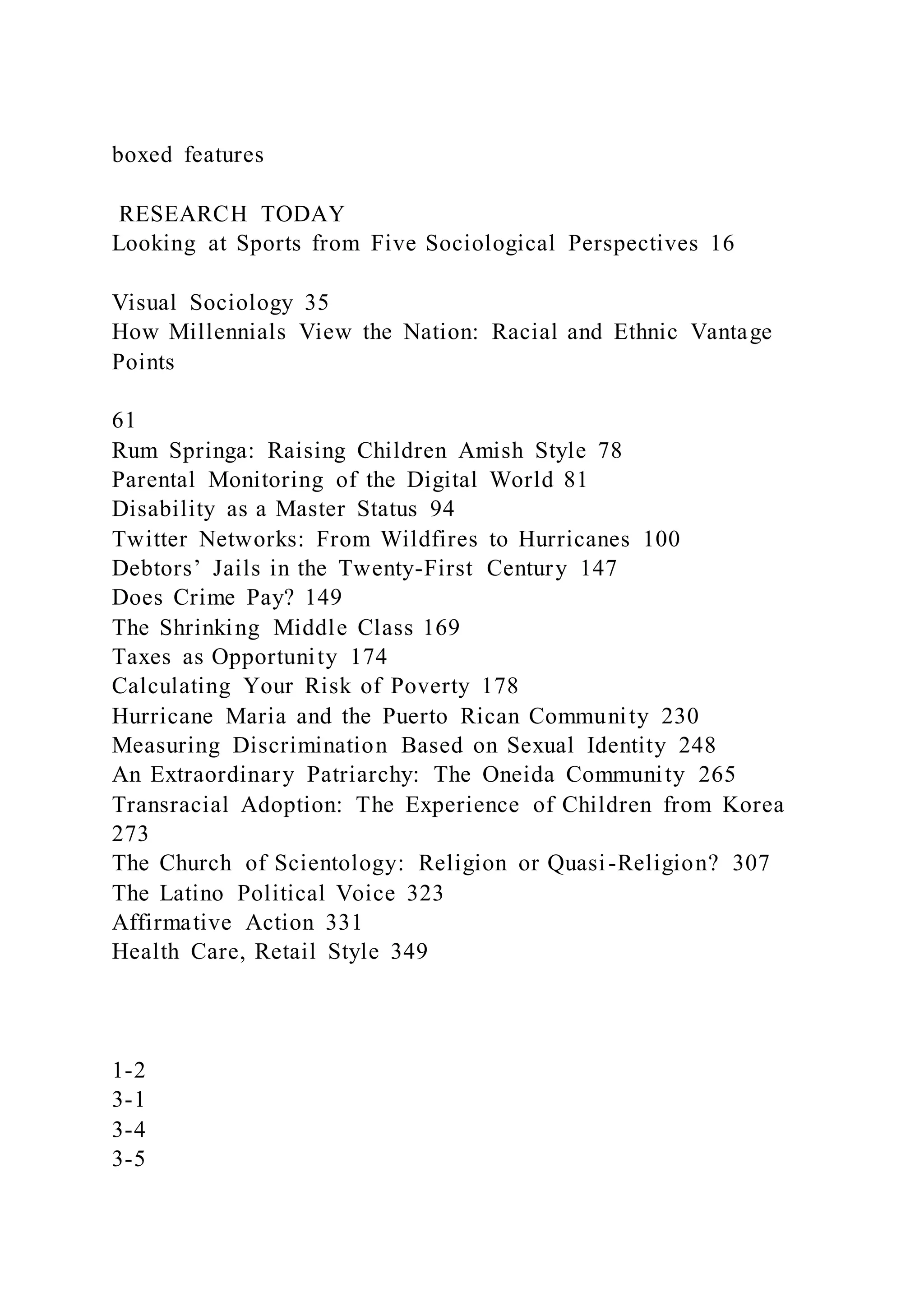 boxed features
RESEARCH TODAY
Looking at Sports from Five Sociological Perspectives 16
Visual Sociology 35
How Millennials View the Nation: Racial and Ethnic Vantage
Points
61
Rum Springa: Raising Children Amish Style 78
Parental Monitoring of the Digital World 81
Disability as a Master Status 94
Twitter Networks: From Wildfires to Hurricanes 100
Debtors’ Jails in the Twenty-First Century 147
Does Crime Pay? 149
The Shrinking Middle Class 169
Taxes as Opportunity 174
Calculating Your Risk of Poverty 178
Hurricane Maria and the Puerto Rican Community 230
Measuring Discrimination Based on Sexual Identity 248
An Extraordinary Patriarchy: The Oneida Community 265
Transracial Adoption: The Experience of Children from Korea
273
The Church of Scientology: Religion or Quasi-Religion? 307
The Latino Political Voice 323
Affirmative Action 331
Health Care, Retail Style 349
1-2
3-1
3-4
3-5
 