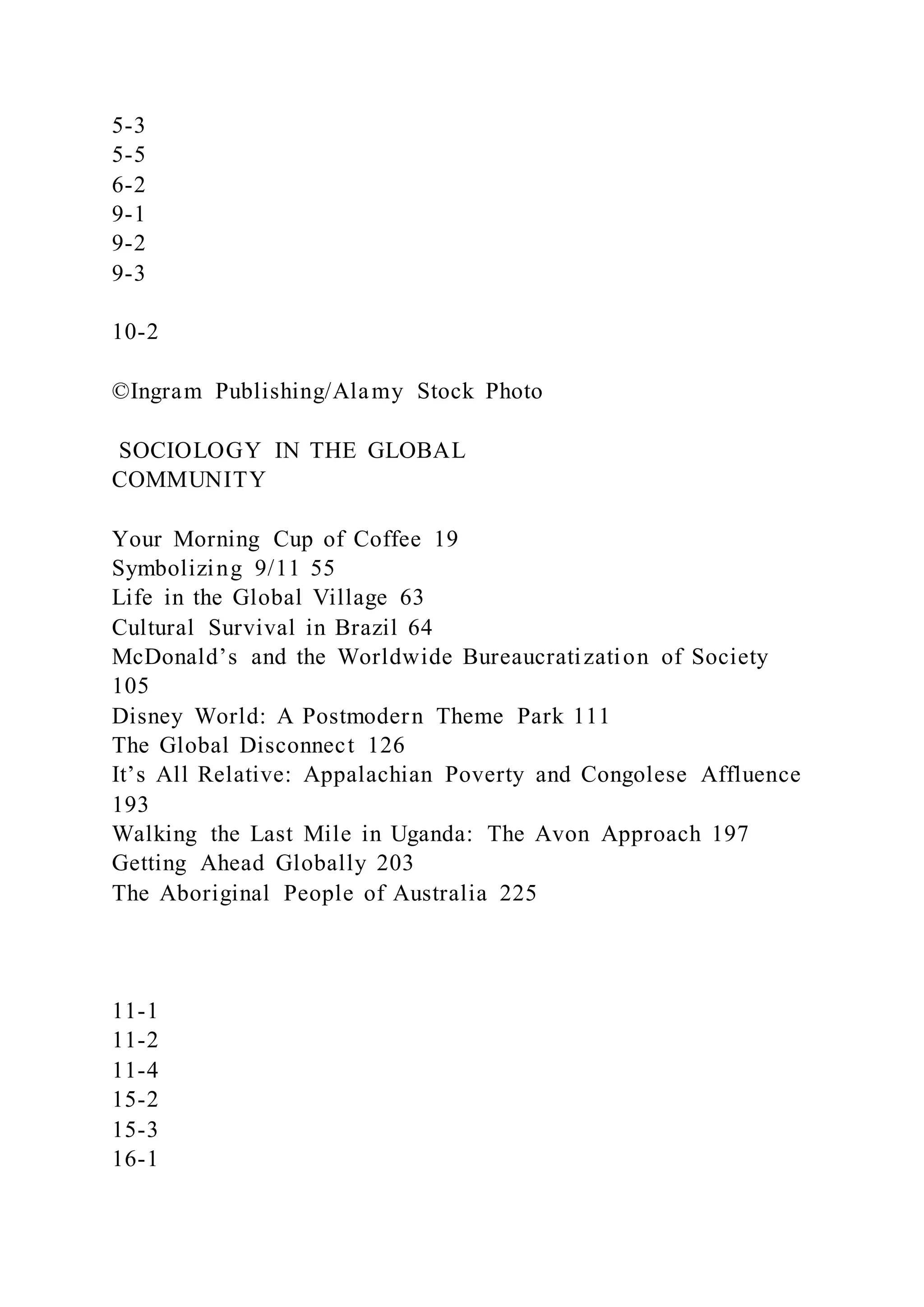 5-3
5-5
6-2
9-1
9-2
9-3
10-2
©Ingram Publishing/Alamy Stock Photo
SOCIOLOGY IN THE GLOBAL
COMMUNITY
Your Morning Cup of Coffee 19
Symbolizing 9/11 55
Life in the Global Village 63
Cultural Survival in Brazil 64
McDonald’s and the Worldwide Bureaucratization of Society
105
Disney World: A Postmodern Theme Park 111
The Global Disconnect 126
It’s All Relative: Appalachian Poverty and Congolese Affluence
193
Walking the Last Mile in Uganda: The Avon Approach 197
Getting Ahead Globally 203
The Aboriginal People of Australia 225
11-1
11-2
11-4
15-2
15-3
16-1
 