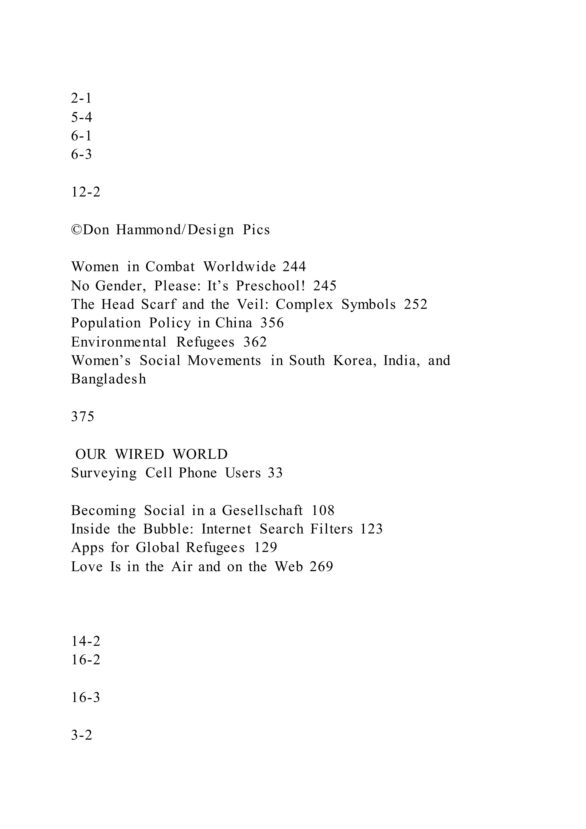 2-1
5-4
6-1
6-3
12-2
©Don Hammond/Design Pics
Women in Combat Worldwide 244
No Gender, Please: It’s Preschool! 245
The Head Scarf and the Veil: Complex Symbols 252
Population Policy in China 356
Environmental Refugees 362
Women’s Social Movements in South Korea, India, and
Bangladesh
375
OUR WIRED WORLD
Surveying Cell Phone Users 33
Becoming Social in a Gesellschaft 108
Inside the Bubble: Internet Search Filters 123
Apps for Global Refugees 129
Love Is in the Air and on the Web 269
14-2
16-2
16-3
3-2
 