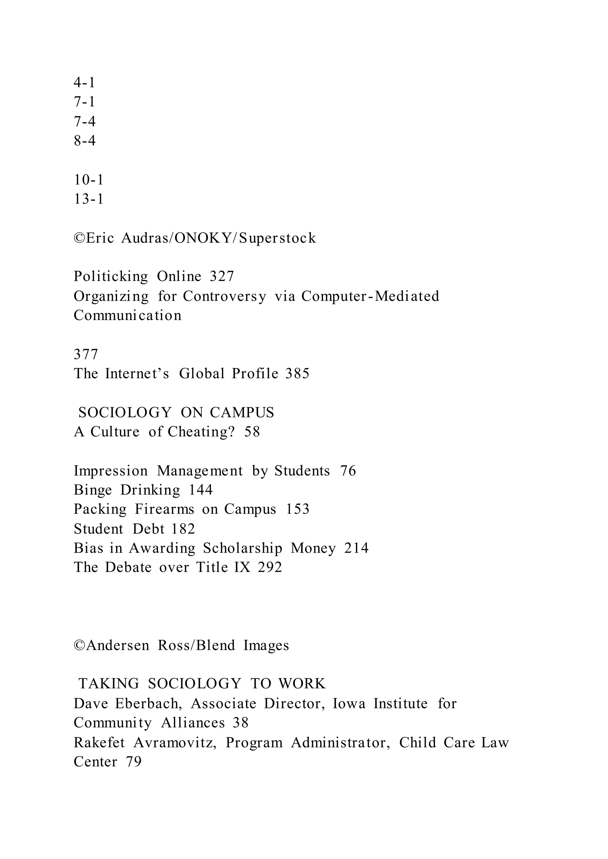 4-1
7-1
7-4
8-4
10-1
13-1
©Eric Audras/ONOKY/Superstock
Politicking Online 327
Organizing for Controversy via Computer-Mediated
Communication
377
The Internet’s Global Profile 385
SOCIOLOGY ON CAMPUS
A Culture of Cheating? 58
Impression Management by Students 76
Binge Drinking 144
Packing Firearms on Campus 153
Student Debt 182
Bias in Awarding Scholarship Money 214
The Debate over Title IX 292
©Andersen Ross/Blend Images
TAKING SOCIOLOGY TO WORK
Dave Eberbach, Associate Director, Iowa Institute for
Community Alliances 38
Rakefet Avramovitz, Program Administrator, Child Care Law
Center 79
 