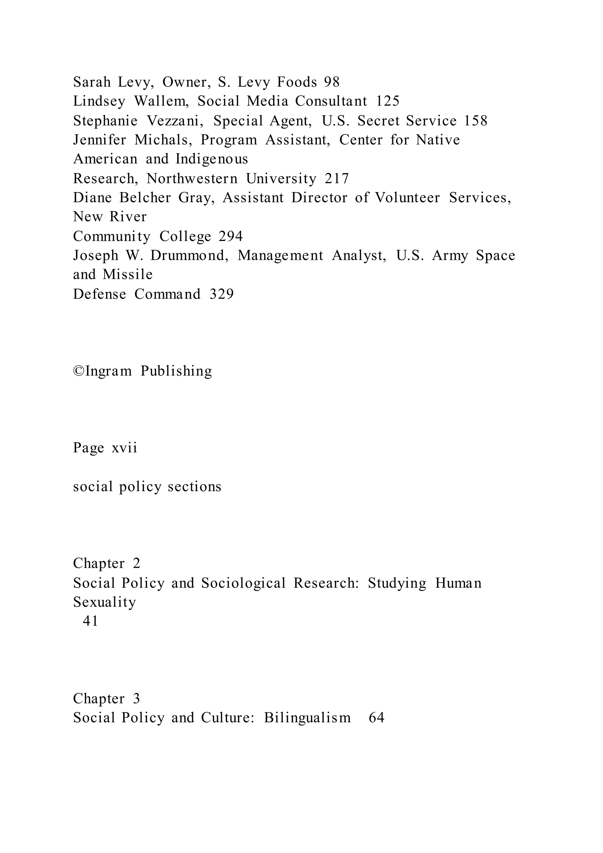 Sarah Levy, Owner, S. Levy Foods 98
Lindsey Wallem, Social Media Consultant 125
Stephanie Vezzani, Special Agent, U.S. Secret Service 158
Jennifer Michals, Program Assistant, Center for Native
American and Indigenous
Research, Northwestern University 217
Diane Belcher Gray, Assistant Director of Volunteer Services,
New River
Community College 294
Joseph W. Drummond, Management Analyst, U.S. Army Space
and Missile
Defense Command 329
©Ingram Publishing
Page xvii
social policy sections
Chapter 2
Social Policy and Sociological Research: Studying Human
Sexuality
41
Chapter 3
Social Policy and Culture: Bilingualism 64
 