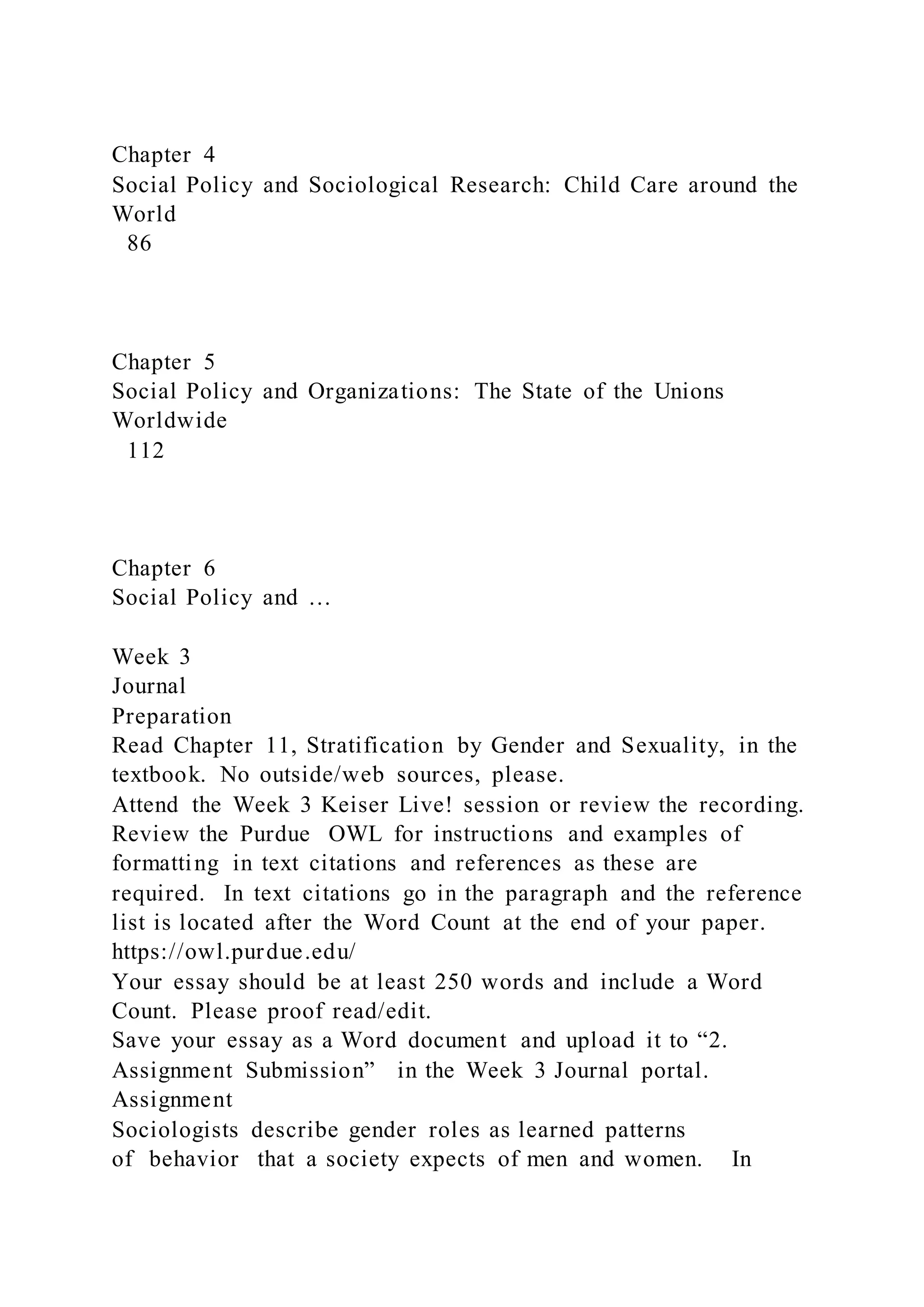 Chapter 4
Social Policy and Sociological Research: Child Care around the
World
86
Chapter 5
Social Policy and Organizations: The State of the Unions
Worldwide
112
Chapter 6
Social Policy and …
Week 3
Journal
Preparation
Read Chapter 11, Stratification by Gender and Sexuality, in the
textbook. No outside/web sources, please.
Attend the Week 3 Keiser Live! session or review the recording.
Review the Purdue OWL for instructions and examples of
formatting in text citations and references as these are
required. In text citations go in the paragraph and the reference
list is located after the Word Count at the end of your paper.
https://owl.purdue.edu/
Your essay should be at least 250 words and include a Word
Count. Please proof read/edit.
Save your essay as a Word document and upload it to “2.
Assignment Submission” in the Week 3 Journal portal.
Assignment
Sociologists describe gender roles as learned patterns
of behavior that a society expects of men and women. In
 