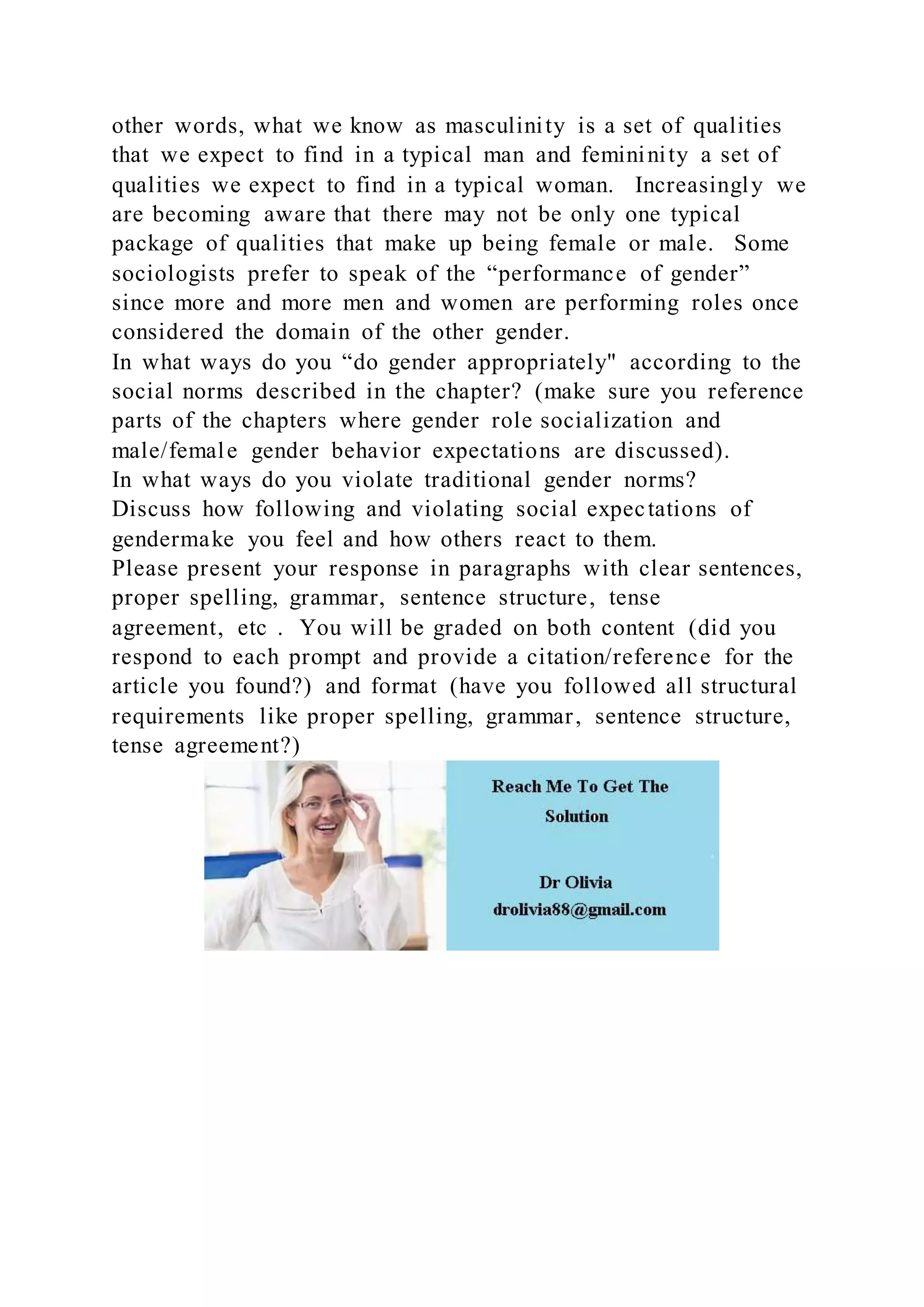 other words, what we know as masculinity is a set of qualities
that we expect to find in a typical man and femininity a set of
qualities we expect to find in a typical woman. Increasingly we
are becoming aware that there may not be only one typical
package of qualities that make up being female or male. Some
sociologists prefer to speak of the “performance of gender”
since more and more men and women are performing roles once
considered the domain of the other gender.
In what ways do you “do gender appropriately" according to the
social norms described in the chapter? (make sure you reference
parts of the chapters where gender role socialization and
male/female gender behavior expectations are discussed).
In what ways do you violate traditional gender norms?
Discuss how following and violating social expectations of
gendermake you feel and how others react to them.
Please present your response in paragraphs with clear sentences,
proper spelling, grammar, sentence structure, tense
agreement, etc . You will be graded on both content (did you
respond to each prompt and provide a citation/reference for the
article you found?) and format (have you followed all structural
requirements like proper spelling, grammar, sentence structure,
tense agreement?)
 