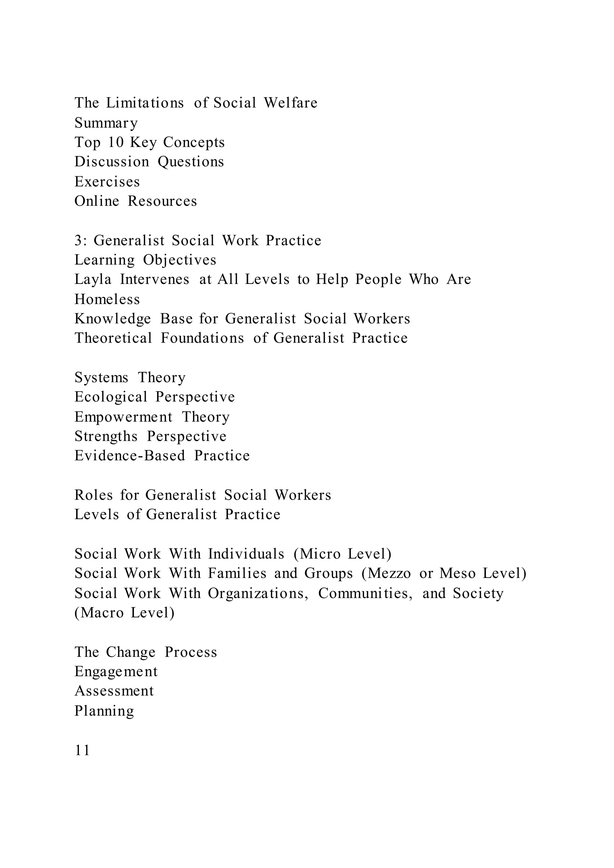 The Limitations of Social Welfare
Summary
Top 10 Key Concepts
Discussion Questions
Exercises
Online Resources
3: Generalist Social Work Practice
Learning Objectives
Layla Intervenes at All Levels to Help People Who Are
Homeless
Knowledge Base for Generalist Social Workers
Theoretical Foundations of Generalist Practice
Systems Theory
Ecological Perspective
Empowerment Theory
Strengths Perspective
Evidence-Based Practice
Roles for Generalist Social Workers
Levels of Generalist Practice
Social Work With Individuals (Micro Level)
Social Work With Families and Groups (Mezzo or Meso Level)
Social Work With Organizations, Communities, and Society
(Macro Level)
The Change Process
Engagement
Assessment
Planning
11
 