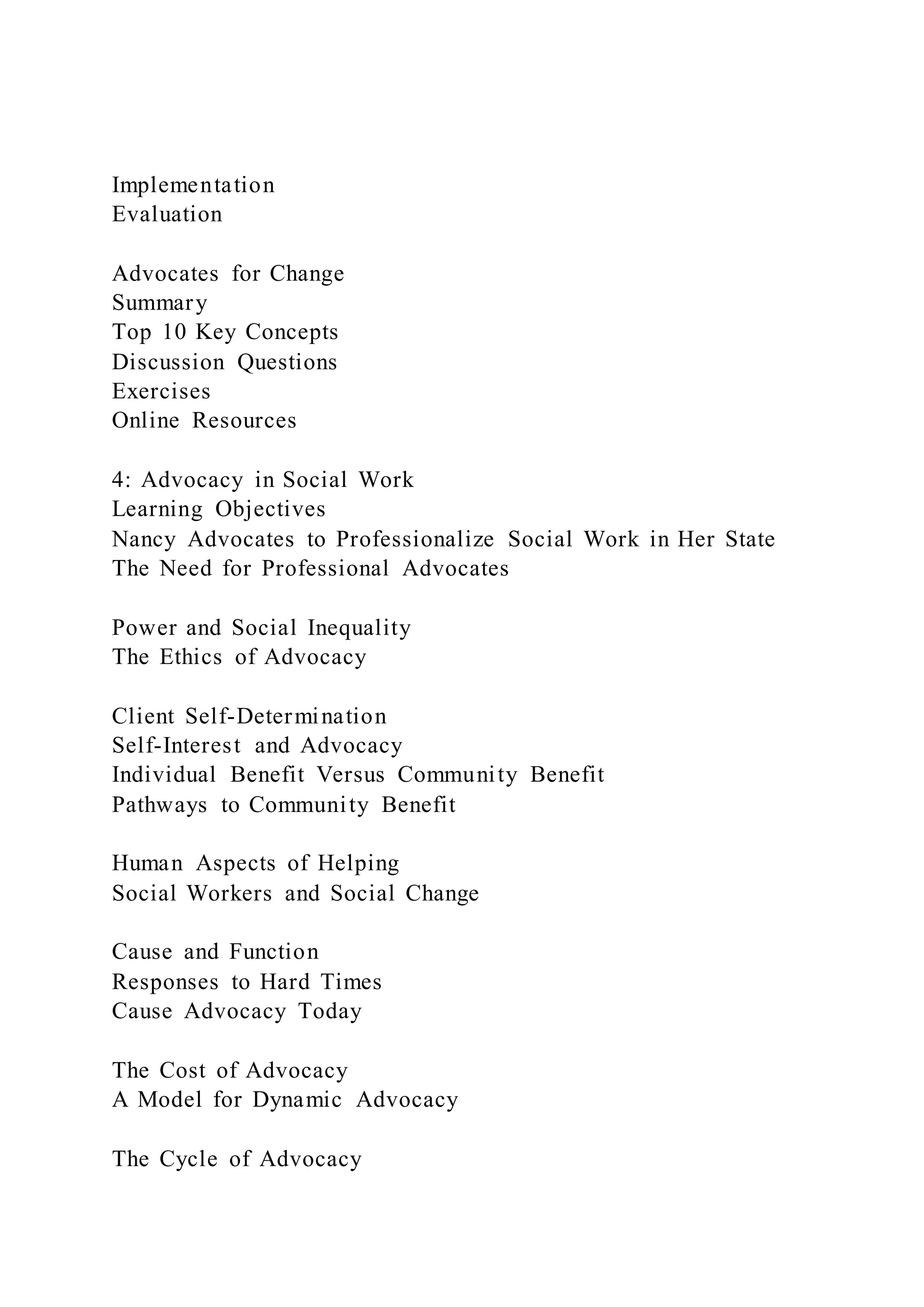 Implementation
Evaluation
Advocates for Change
Summary
Top 10 Key Concepts
Discussion Questions
Exercises
Online Resources
4: Advocacy in Social Work
Learning Objectives
Nancy Advocates to Professionalize Social Work in Her State
The Need for Professional Advocates
Power and Social Inequality
The Ethics of Advocacy
Client Self-Determination
Self-Interest and Advocacy
Individual Benefit Versus Community Benefit
Pathways to Community Benefit
Human Aspects of Helping
Social Workers and Social Change
Cause and Function
Responses to Hard Times
Cause Advocacy Today
The Cost of Advocacy
A Model for Dynamic Advocacy
The Cycle of Advocacy
 