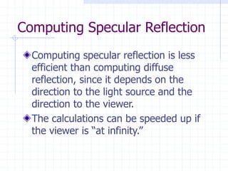 Computing Specular Reflection
Computing specular reflection is less
efficient than computing diffuse
reflection, since it depends on the
direction to the light source and the
direction to the viewer.
The calculations can be speeded up if
the viewer is “at infinity.”
 