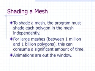 Shading a Mesh
To shade a mesh, the program must
shade each polygon in the mesh
independently.
For large meshes (between 1 million
and 1 billion polygons), this can
consume a significant amount of time.
Animations are out the window.
 