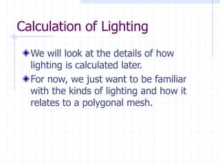 Calculation of Lighting
We will look at the details of how
lighting is calculated later.
For now, we just want to be familiar
with the kinds of lighting and how it
relates to a polygonal mesh.
 