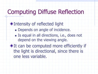 Computing Diffuse Reflection
Intensity of reflected light
 Depends on angle of incidence.
 Is equal in all directions, i.e., does not
depend on the viewing angle.
It can be computed more efficiently if
the light is directional, since there is
one less variable.
 