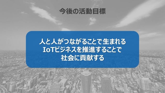 今後の活動目標
人と人がつながることで生まれる
IoTビジネスを推進することで
社会に貢献する
 