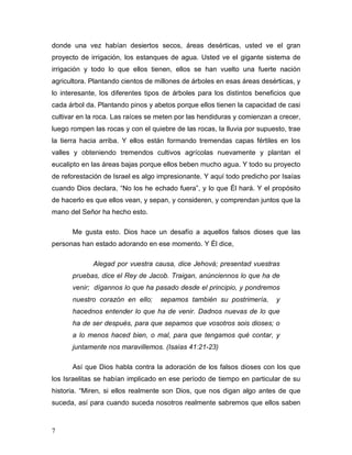 donde una vez habían desiertos secos, áreas desérticas, usted ve el gran 
proyecto de irrigación, los estanques de agua. Usted ve el gigante sistema de 
irrigación y todo lo que ellos tienen, ellos se han vuelto una fuerte nación 
agricultora. Plantando cientos de millones de árboles en esas áreas desérticas, y 
lo interesante, los diferentes tipos de árboles para los distintos beneficios que 
cada árbol da. Plantando pinos y abetos porque ellos tienen la capacidad de casi 
cultivar en la roca. Las raíces se meten por las hendiduras y comienzan a crecer, 
luego rompen las rocas y con el quiebre de las rocas, la lluvia por supuesto, trae 
la tierra hacia arriba. Y ellos están formando tremendas capas fértiles en los 
valles y obteniendo tremendos cultivos agrícolas nuevamente y plantan el 
eucalipto en las áreas bajas porque ellos beben mucho agua. Y todo su proyecto 
de reforestación de Israel es algo impresionante. Y aquí todo predicho por Isaías 
cuando Dios declara, “No los he echado fuera”, y lo que Él hará. Y el propósito 
de hacerlo es que ellos vean, y sepan, y consideren, y comprendan juntos que la 
mano del Señor ha hecho esto. 
7 
Me gusta esto. Dios hace un desafío a aquellos falsos dioses que las 
personas han estado adorando en ese momento. Y Él dice, 
Alegad por vuestra causa, dice Jehová; presentad vuestras 
pruebas, dice el Rey de Jacob. Traigan, anúnciennos lo que ha de 
venir; dígannos lo que ha pasado desde el principio, y pondremos 
nuestro corazón en ello; sepamos también su postrimería, y 
hacednos entender lo que ha de venir. Dadnos nuevas de lo que 
ha de ser después, para que sepamos que vosotros sois dioses; o 
a lo menos haced bien, o mal, para que tengamos qué contar, y 
juntamente nos maravillemos. (Isaías 41:21-23) 
Así que Dios habla contra la adoración de los falsos dioses con los que 
los Israelitas se habían implicado en ese período de tiempo en particular de su 
historia. “Miren, si ellos realmente son Dios, que nos digan algo antes de que 
suceda, así para cuando suceda nosotros realmente sabremos que ellos saben 
 