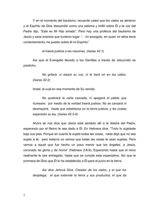 3 
Y en el momento del bautismo, recuerde usted que los cielos se abrieron 
y el Espíritu de Dios descendió como una paloma y brilló sobre Él y la voz del 
Padre dijo, “Este es Mi Hijo amado”. Pero hay una profecía del bautismo de 
Jesús y esos eventos que tuvieron lugar. “…mi escogido, en quien mi alma tiene 
contentamiento; he puesto sobre él mi Espíritu”. 
él traerá justicia a las naciones. (Isaías 42:1) 
Así que el Evangelio llevado a los Gentiles a través de Jesucristo es 
predicho. 
No gritará, ni alzará su voz, ni la hará oír en las calles. 
(Isaías 42:2) 
Israel, la cual en ese momento de Su venida, 
No quebrará la caña cascada, ni apagará el pábilo que 
humeare; por medio de la verdad traerá justicia. No se cansará ni 
desmayará, hasta que establezca en la tierra justicia; y las costas 
esperarán su ley. (Isaías 42:3-4) 
Ahora se nos dice que Jesús está sentado allí a la diestra del Padre, 
esperando por el Reino le sea dado a Él. En Hebreos dice, “Todo lo sujetaste 
bajo sus pies. Porque en cuanto le sujetó todas las cosas, nada dejó que no sea 
sujeto a él; pero todavía no vemos que todas las cosas le sean sujetas. Pero 
vemos a aquel que fue hecho un poco menor que los ángeles, a Jesús, 
coronado de gloria y de honra” (Hebreos 2:8-9). Esperando hasta que el reino 
realmente le sea entregado, hasta que se cumpla esta expectativa. Así que la 
promesa de Dios que Él lo ha establecido a Él para el juicio en la tierra. 
Así dice Jehová Dios, Creador de los cielos, y el que los 
despliega; el que extiende la tierra y sus productos; el que da 
 
