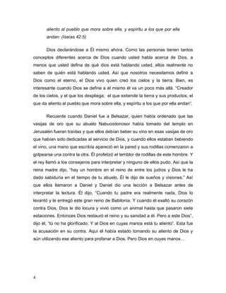 4 
aliento al pueblo que mora sobre ella, y espíritu a los que por ella 
andan: (Isaías 42:5) 
Dios declarándose a Él mismo ahora. Como las personas tienen tantos 
conceptos diferentes acerca de Dios cuando usted habla acerca de Dios, a 
menos que usted defina de qué dios está hablando usted, ellos realmente no 
saben de quién está hablando usted. Así que nosotros necesitamos definir a 
Dios como el eterno, el Dios vivo quien creó los cielos y la tierra. Bien, es 
interesante cuando Dios se define a él mismo él va un poco más allá. “Creador 
de los cielos, y el que los despliega; el que extiende la tierra y sus productos; el 
que da aliento al pueblo que mora sobre ella, y espíritu a los que por ella andan”. 
Recuerde cuando Daniel fue a Belsazar, quien había ordenado que las 
vasijas de oro que su abuelo Nabucodonosor había tomado del templo en 
Jerusalén fueran traídas y que ellos debían beber su vino en esas vasijas de oro 
que habían sido dedicadas al servicio de Dios, y cuando ellos estaban bebiendo 
el vino, una mano que escribía apareció en la pared y sus rodillas comenzaron a 
golpearse una contra la otra. Él profetizó el temblor de rodillas de este hombre. Y 
el rey llamó a los consejeros para interpretar y ninguno de ellos pudo. Así que la 
reina madre dijo, “hay un hombre en el reino de entre los judíos y Dios le ha 
dado sabiduría en el tiempo de tu abuelo. Él le dijo de sueños y visiones.” Así 
que ellos llamaron a Daniel y Daniel dio una lección a Belsazar antes de 
interpretar la lectura. Él dijo, “Cuando tu padre era realmente nada, Dios lo 
levantó y le entregó este gran reino de Babilonia. Y cuando él exaltó su corazón 
contra Dios, Dios le dio locura y vivió como un animal hasta que pasaron siete 
estaciones. Entonces Dios restauró el reino y su sanidad a él. Pero a este Dios”, 
dijo él, “tú no ha glorificado. Y al Dios en cuyas manos está tu aliento”. Esta fue 
la acusación en su contra. Aquí él había estado tomando su aliento de Dios y 
aún utilizando ese aliento para profanar a Dios. Pero Dios en cuyas manos… 
 