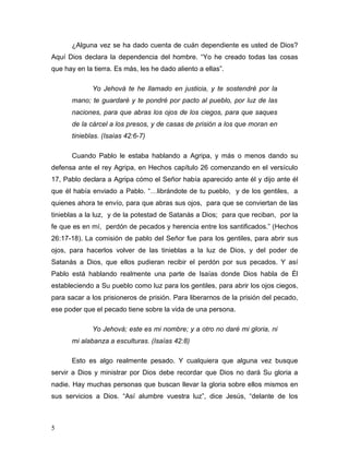 5 
¿Alguna vez se ha dado cuenta de cuán dependiente es usted de Dios? 
Aquí Dios declara la dependencia del hombre. “Yo he creado todas las cosas 
que hay en la tierra. Es más, les he dado aliento a ellas”. 
Yo Jehová te he llamado en justicia, y te sostendré por la 
mano; te guardaré y te pondré por pacto al pueblo, por luz de las 
naciones, para que abras los ojos de los ciegos, para que saques 
de la cárcel a los presos, y de casas de prisión a los que moran en 
tinieblas. (Isaías 42:6-7) 
Cuando Pablo le estaba hablando a Agripa, y más o menos dando su 
defensa ante el rey Agripa, en Hechos capítulo 26 comenzando en el versículo 
17, Pablo declara a Agripa cómo el Señor había aparecido ante él y dijo ante él 
que él había enviado a Pablo. “…librándote de tu pueblo, y de los gentiles, a 
quienes ahora te envío, para que abras sus ojos, para que se conviertan de las 
tinieblas a la luz, y de la potestad de Satanás a Dios; para que reciban, por la 
fe que es en mí, perdón de pecados y herencia entre los santificados.” (Hechos 
26:17-18). La comisión de pablo del Señor fue para los gentiles, para abrir sus 
ojos, para hacerlos volver de las tinieblas a la luz de Dios, y del poder de 
Satanás a Dios, que ellos pudieran recibir el perdón por sus pecados. Y así 
Pablo está hablando realmente una parte de Isaías donde Dios habla de Él 
estableciendo a Su pueblo como luz para los gentiles, para abrir los ojos ciegos, 
para sacar a los prisioneros de prisión. Para liberarnos de la prisión del pecado, 
ese poder que el pecado tiene sobre la vida de una persona. 
Yo Jehová; este es mi nombre; y a otro no daré mi gloria, ni 
mi alabanza a esculturas. (Isaías 42:8) 
Esto es algo realmente pesado. Y cualquiera que alguna vez busque 
servir a Dios y ministrar por Dios debe recordar que Dios no dará Su gloria a 
nadie. Hay muchas personas que buscan llevar la gloria sobre ellos mismos en 
sus servicios a Dios. “Así alumbre vuestra luz”, dice Jesús, “delante de los 
 