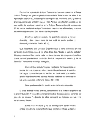 7 
En muchos lugares del Antiguo Testamento, hay una referencia al Señor 
cuando Él venga en gloria rugiendo como un león. Esta es una de ellas. Y en 
Apocalipsis capítulo 10, la descripción del regreso de Jesucristo, dice, “y clamó a 
gran voz, como ruge un león”. (Apoc. 10:3). Así que yo estoy tan ansioso por oír 
ese rugido. La siguiente referencia en el Antiguo Testamento está en Jeremías 
25:30, pero a través del Antiguo Testamento hay muchas referencias y nosotros 
estaremos siguiéndolas. Esta es una de las primeras. 
Desde el siglo he callado, he guardado silencio, y me he 
detenido; daré voces como la que está de parto; asolaré y 
devoraré juntamente. (Isaías 42:14) 
Qué paciente ha sido Dios que Él permitió que la tierra continuara en esta 
condición desde Cristo, unos 2 mil años. Dios dice, “desde el siglo he callado”. 
Me pregunto cómo Dios puede callar por tanto tiempo. Me pregunto cómo Dios 
puede permitir que las cosas continúen. Él dice, “he guardado silencio, y me he 
detenido”. Pero ahora el tiempo ha llegado. 
Convertiré en soledad montes y collados, haré secar toda su 
hierba; los ríos tornaré en islas, y secaré los estanques. Y guiaré a 
los ciegos por camino que no sabían, les haré andar por sendas 
que no habían conocido; delante de ellos cambiaré las tinieblas en 
luz, y lo escabroso en llanura. (Isaías 42:15-16) 
Note que la desolación vendrá antes de la reconstrucción. 
El juicio de Dios vendrá primero, consumiendo a la tierra en el período de 
la gran tribulación. Y luego Él comenzará Su obra de restauración, abriendo los 
ojos de los ciegos. “…delante de ellos cambiaré las tinieblas en luz, y lo 
escabroso en llanura.” 
Estas cosas les haré, y no los desampararé. Serán vueltos 
atrás y en extremo confundidos los que confían en ídolos, y dicen a 
 