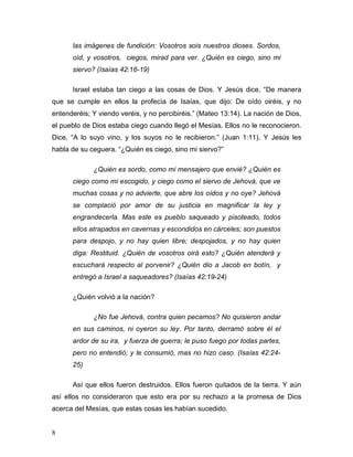 8 
las imágenes de fundición: Vosotros sois nuestros dioses. Sordos, 
oíd, y vosotros, ciegos, mirad para ver. ¿Quién es ciego, sino mi 
siervo? (Isaías 42:16-19) 
Israel estaba tan ciego a las cosas de Dios. Y Jesús dice, “De manera 
que se cumple en ellos la profecía de Isaías, que dijo: De oído oiréis, y no 
entenderéis; Y viendo veréis, y no percibiréis.” (Mateo 13:14). La nación de Dios, 
el pueblo de Dios estaba ciego cuando llegó el Mesías. Ellos no le reconocieron. 
Dice, “A lo suyo vino, y los suyos no le recibieron.” (Juan 1:11). Y Jesús les 
habla de su ceguera. “¿Quién es ciego, sino mi siervo?” 
¿Quién es sordo, como mi mensajero que envié? ¿Quién es 
ciego como mi escogido, y ciego como el siervo de Jehová, que ve 
muchas cosas y no advierte, que abre los oídos y no oye? Jehová 
se complació por amor de su justicia en magnificar la ley y 
engrandecerla. Mas este es pueblo saqueado y pisoteado, todos 
ellos atrapados en cavernas y escondidos en cárceles; son puestos 
para despojo, y no hay quien libre; despojados, y no hay quien 
diga: Restituid. ¿Quién de vosotros oirá esto? ¿Quién atenderá y 
escuchará respecto al porvenir? ¿Quién dio a Jacob en botín, y 
entregó a Israel a saqueadores? (Isaías 42:19-24) 
¿Quién volvió a la nación? 
¿No fue Jehová, contra quien pecamos? No quisieron andar 
en sus caminos, ni oyeron su ley. Por tanto, derramó sobre él el 
ardor de su ira, y fuerza de guerra; le puso fuego por todas partes, 
pero no entendió; y le consumió, mas no hizo caso. (Isaías 42:24- 
25) 
Así que ellos fueron destruidos. Ellos fueron quitados de la tierra. Y aún 
así ellos no consideraron que esto era por su rechazo a la promesa de Dios 
acerca del Mesías, que estas cosas les habían sucedido. 
 