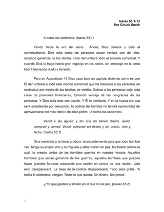 1 
Isaías 55:1-13 
Por Chuck Smith 
A todos los sedientos: (Isaías 55:1) 
Yendo hacia la era del reino… Ahora, Dios detesta y odia el 
comercialismo. Dios odia como las personas sacan ventaja uno del otro, 
sacando ganancia de los demás. Dios derrumbará todo el sistema comercial. Y 
cuando Dios lo haga habrá gran regocijo en los cielos, sin embargo en la tierra 
habrá tremendo duelo y lamento. 
Pero en Apocalipsis 18 Dios pasa todo un capítulo diciendo cómo es que 
Él derrumbará a todo este mundo comercial que ha colocado a las personas en 
esclavitud por medio de las tarjetas de crédito. Coloca a las personas bajo toda 
clase de presiones financieras, tomando ventaja de las desgracias de las 
personas. Y Dios odia esto con pasión. Y Él lo derribará. Y en la nueva era que 
será establecida por Jesucristo, la codicia del hombre no tendrá oportunidad de 
aprovecharse del más débil o del más pobre. “A todos los sedientos”. 
Venid a las aguas; y los que no tienen dinero, venid, 
comprad y comed. Venid, comprad sin dinero y sin precio, vino y 
leche. (Isaías 55:1) 
Dios permitirá a la tierra producir abundantemente para que todo hombre 
vea, tenga su propio vino y su higuera y ellos vivirán en paz. No habrá codicia la 
cual ha creado tantas de las horribles guerras en nuestra historia. Aquellos 
hombres que sacan ganancia de las guerras, aquellos hombres que pueden 
hacer grandes fortunas colocando una nación en contra de otra nación, todo 
esto desaparecerá. La base de la codicia desaparecerá. Todo será gratis. “A 
todos lo sedientos: vengan. Tome lo que quiera. Sin dinero. Sin precio”. 
¿Por qué gastáis el dinero en lo que no es pan, (Isaías 55:2) 
 