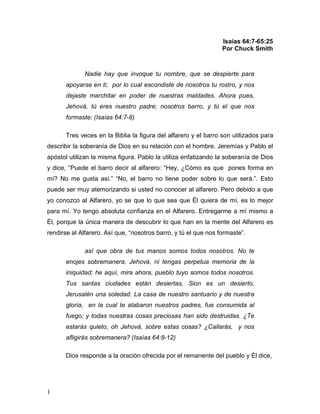 1 
Isaías 64:7-65:25 
Por Chuck Smith 
Nadie hay que invoque tu nombre, que se despierte para 
apoyarse en ti; por lo cual escondiste de nosotros tu rostro, y nos 
dejaste marchitar en poder de nuestras maldades. Ahora pues, 
Jehová, tú eres nuestro padre; nosotros barro, y tú el que nos 
formaste; (Isaías 64:7-8) 
Tres veces en la Biblia la figura del alfarero y el barro son utilizados para 
describir la soberanía de Dios en su relación con el hombre. Jeremías y Pablo el 
apóstol utilizan la misma figura. Pablo la utiliza enfatizando la soberanía de Dios 
y dice, “Puede el barro decir al alfarero: “Hey, ¿Cómo es que pones forma en 
mí? No me gusta así.” “No, el barro no tiene poder sobre lo que será.”. Esto 
puede ser muy atemorizando si usted no conocer al alfarero. Pero debido a que 
yo conozco al Alfarero, yo se que lo que sea que Él quiera de mí, es lo mejor 
para mí. Yo tengo absoluta confianza en el Alfarero. Entregarme a mí mismo a 
Él, porque la única manera de descubrir lo que han en la mente del Alfarero es 
rendirse al Alfarero. Así que, “nosotros barro, y tú el que nos formaste”. 
así que obra de tus manos somos todos nosotros. No te 
enojes sobremanera, Jehová, ni tengas perpetua memoria de la 
iniquidad; he aquí, mira ahora, pueblo tuyo somos todos nosotros. 
Tus santas ciudades están desiertas, Sion es un desierto, 
Jerusalén una soledad. La casa de nuestro santuario y de nuestra 
gloria, en la cual te alabaron nuestros padres, fue consumida al 
fuego; y todas nuestras cosas preciosas han sido destruidas. ¿Te 
estarás quieto, oh Jehová, sobre estas cosas? ¿Callarás, y nos 
afligirás sobremanera? (Isaías 64:8-12) 
Dios responde a la oración ofrecida por el remanente del pueblo y Él dice, 
 