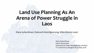 Land Use Planning As An
Arena of Power Struggle in
Laos
Diana Suhardiman, Oulavanh Keovilignavong, Miles Kenney-Lazar
Diana Suhardiman
Senior Researcher
International Water Management Institute
2nd Land Forum, Bangkok 28-30 May 2018
 