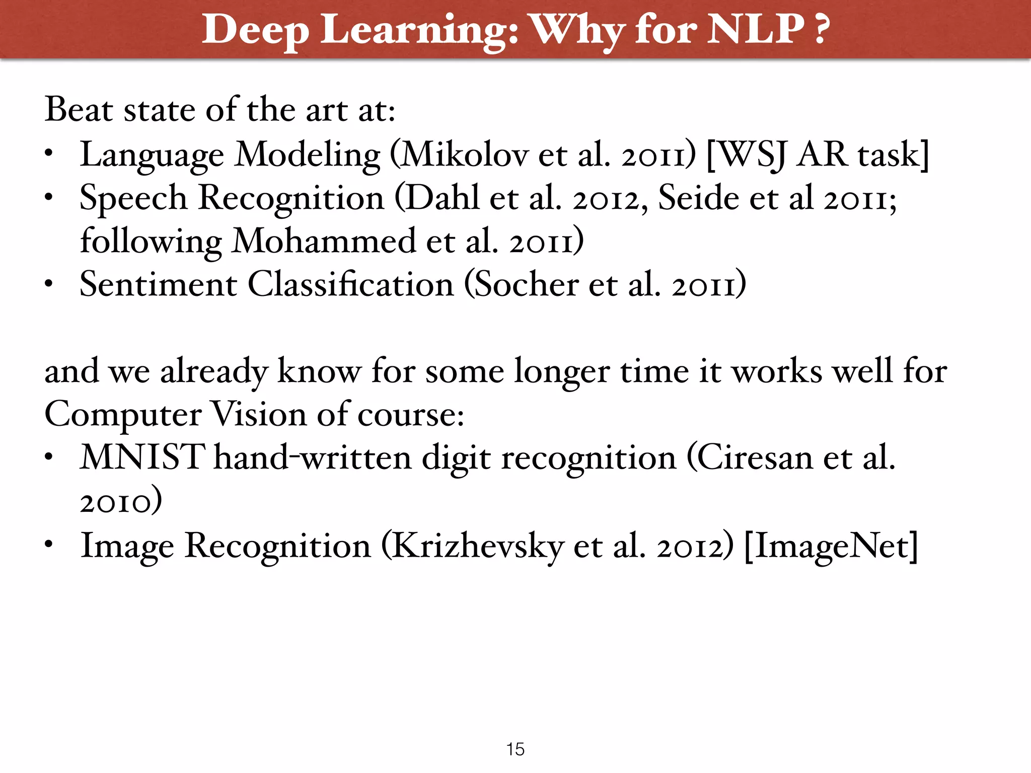Deep Learning: Why for NLP ? Beat state of the art at: • Language Modeling (Mikolov et al. 2011) [WSJ AR task] • Speech Recognition (Dahl et al. 2012, Seide et al 2011; following Mohammed et al. 2011) • Sentiment Classiﬁcation (Socher et al. 2011) and we already know for some longer time it works well for Computer Vision of course: • MNIST hand-written digit recognition (Ciresan et al. 2010) • Image Recognition (Krizhevsky et al. 2012) [ImageNet] 15 