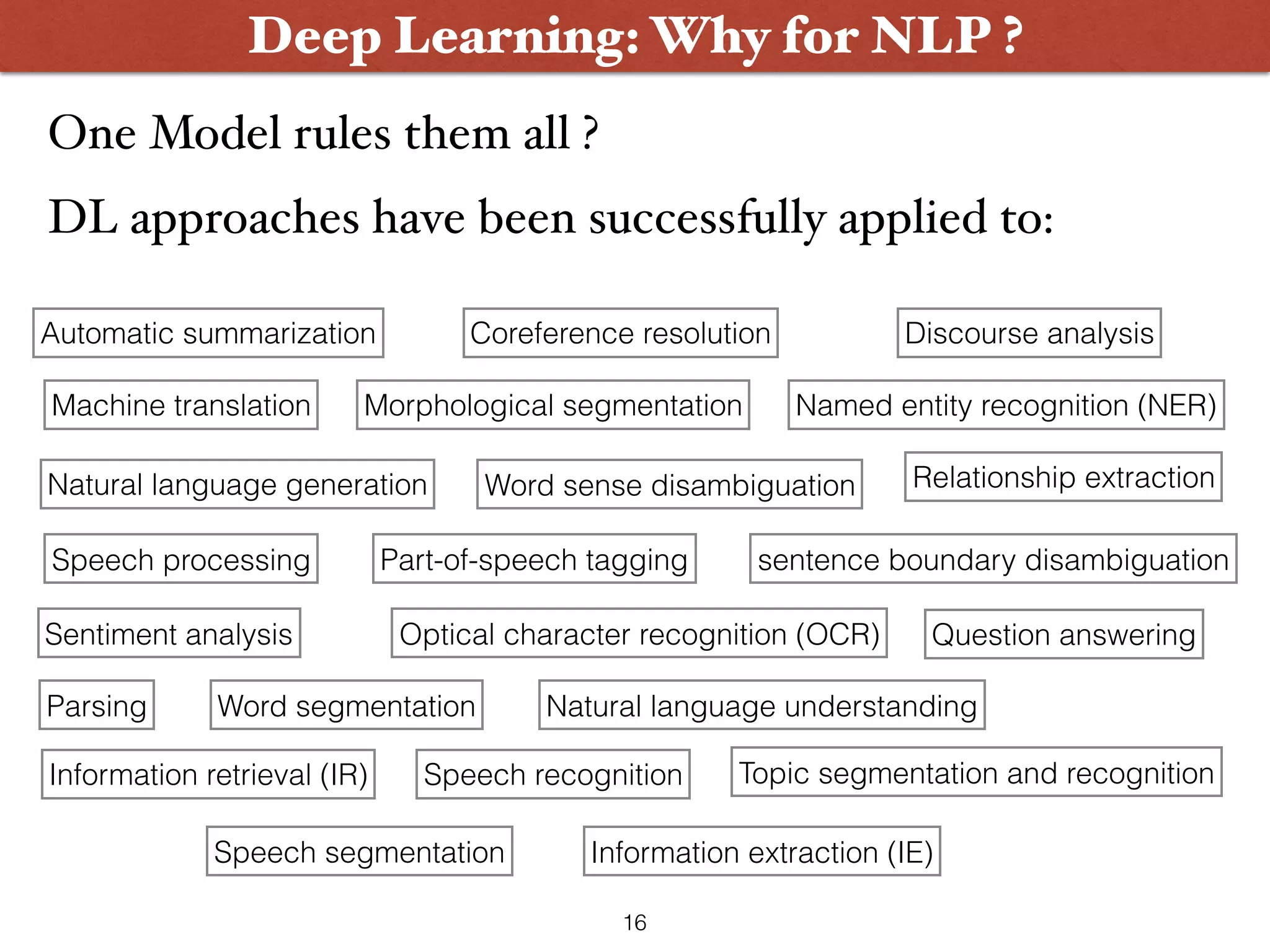 One Model rules them all ?    DL approaches have been successfully applied to: Deep Learning: Why for NLP ? Automatic summarization Coreference resolution Discourse analysis Machine translation Morphological segmentation Named entity recognition (NER) Natural language generation Natural language understanding Optical character recognition (OCR) Part-of-speech tagging Parsing Question answering Relationship extraction sentence boundary disambiguation Sentiment analysis Speech recognition Speech segmentation Topic segmentation and recognition Word segmentation Word sense disambiguation Information retrieval (IR) Information extraction (IE) Speech processing 16 