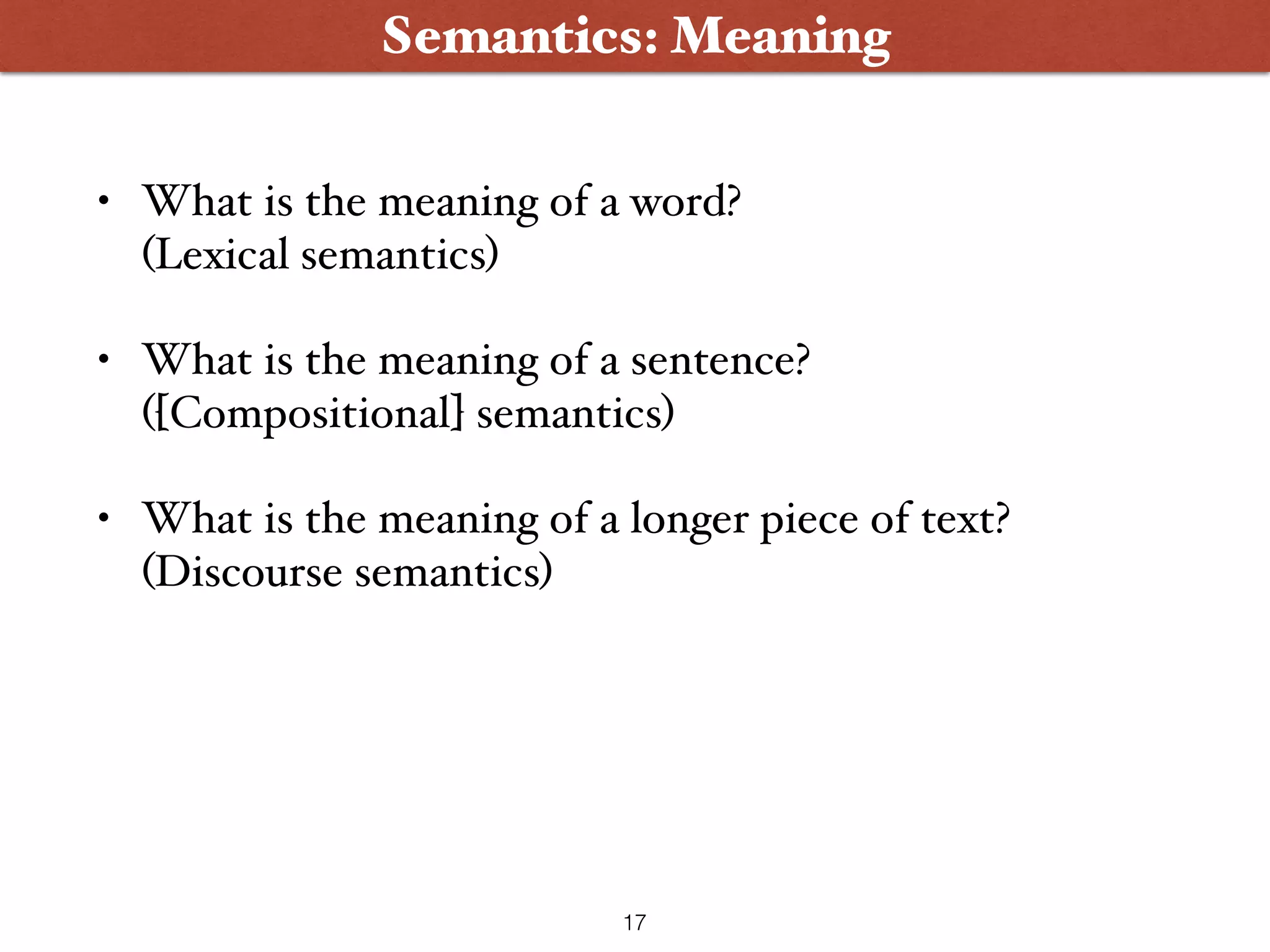 • What is the meaning of a word?  (Lexical semantics) • What is the meaning of a sentence?  ([Compositional] semantics) • What is the meaning of a longer piece of text? (Discourse semantics) Semantics: Meaning 17 