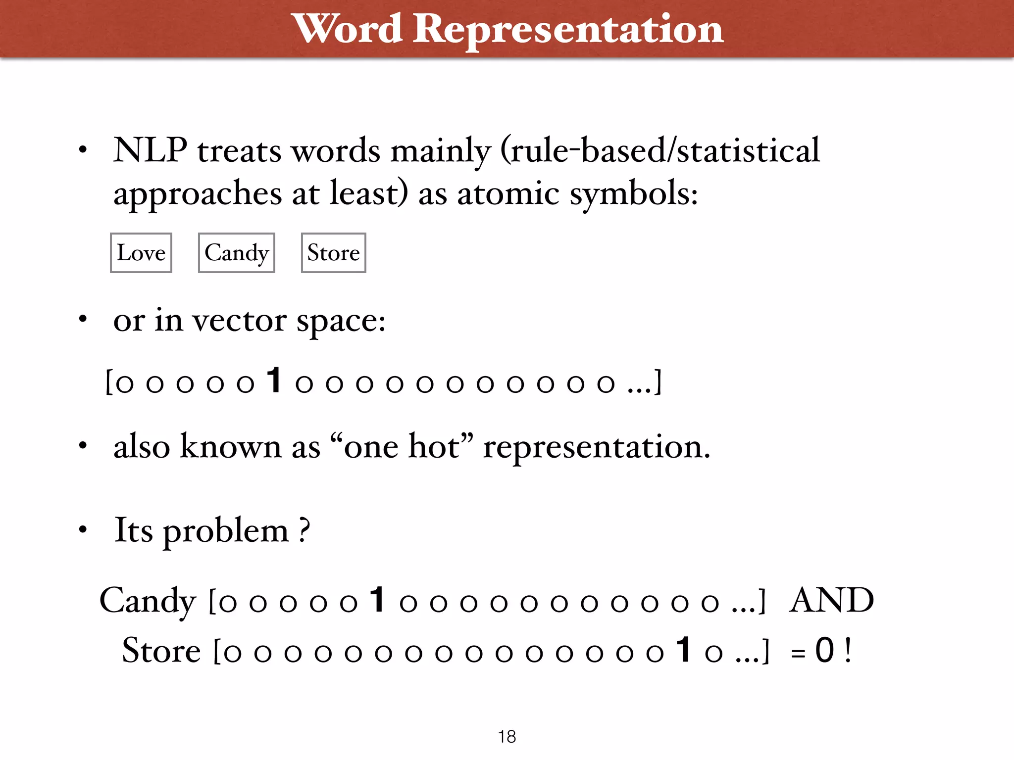 • NLP treats words mainly (rule-based/statistical approaches at least) as atomic symbols:  • or in vector space:  • also known as “one hot” representation. • Its problem ? Word Representation Love Candy Store [0 0 0 0 0 1 0 0 0 0 0 0 0 0 0 0 0 …] Candy [0 0 0 0 0 1 0 0 0 0 0 0 0 0 0 0 0 …] AND Store [0 0 0 0 0 0 0 0 0 0 0 0 0 0 0 1 0 …] = 0 ! 18 