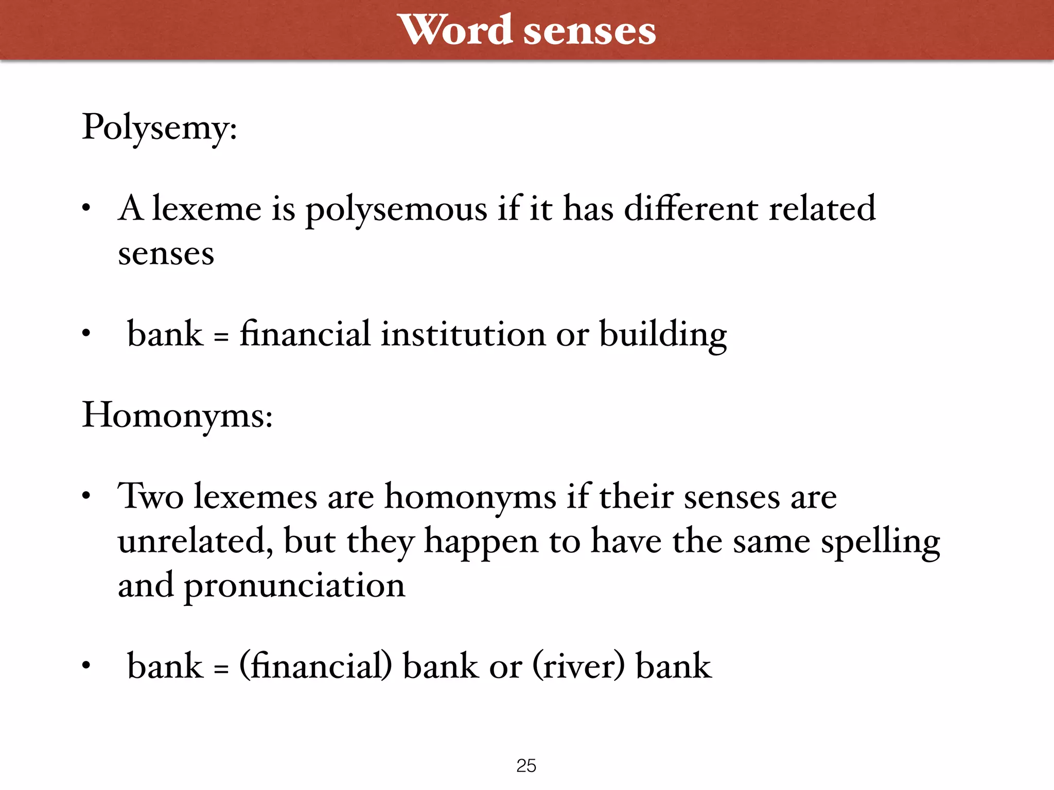 Word senses Polysemy: • A lexeme is polysemous if it has diﬀerent related senses • bank = ﬁnancial institution or building Homonyms: • Two lexemes are homonyms if their senses are unrelated, but they happen to have the same spelling and pronunciation • bank = (ﬁnancial) bank or (river) bank 25 