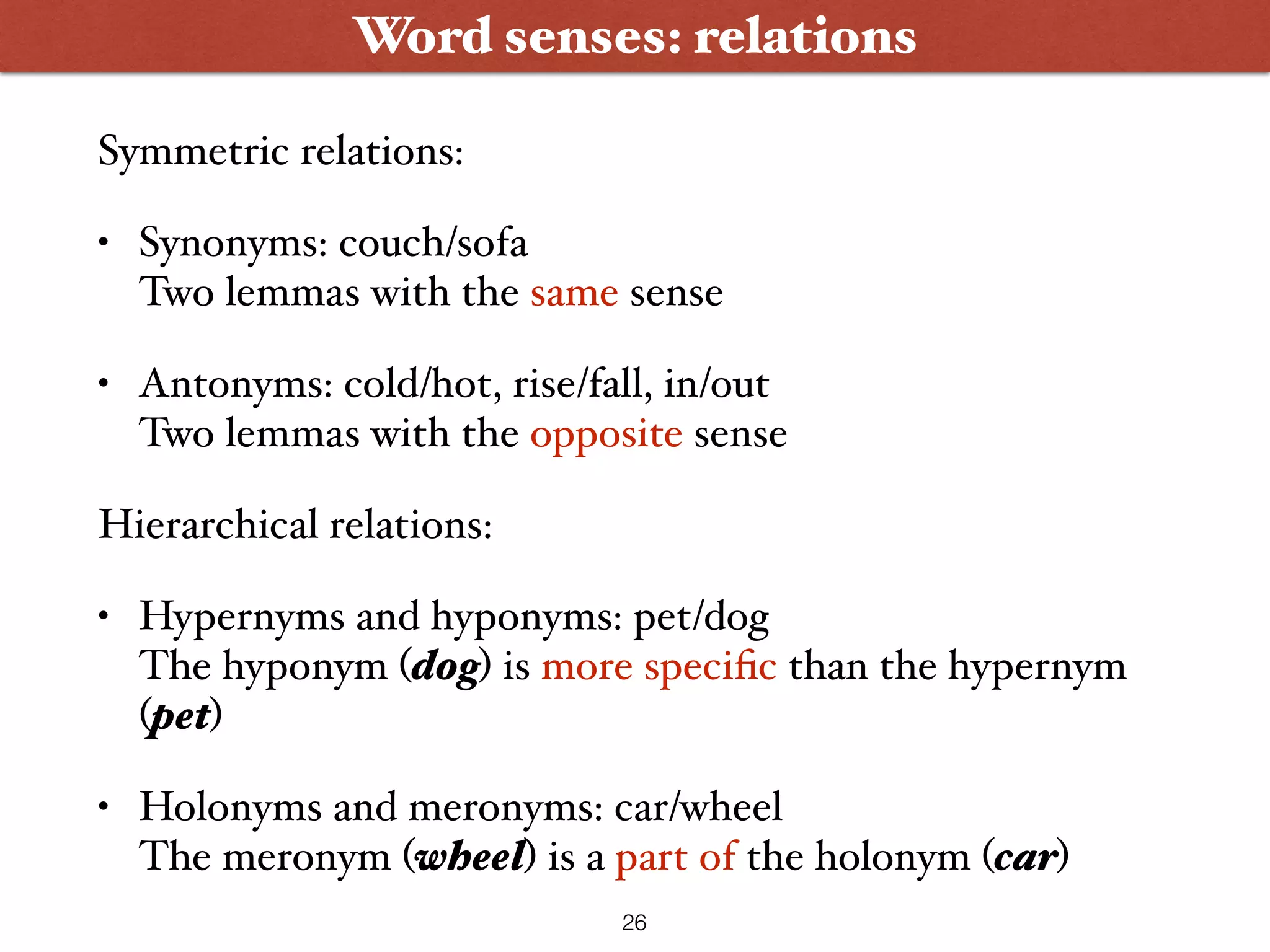 Word senses: relations Symmetric relations: • Synonyms: couch/sofa  Two lemmas with the same sense • Antonyms: cold/hot, rise/fall, in/out  Two lemmas with the opposite sense Hierarchical relations: • Hypernyms and hyponyms: pet/dog  The hyponym (dog) is more speciﬁc than the hypernym (pet) • Holonyms and meronyms: car/wheel  The meronym (wheel) is a part of the holonym (car) 26 