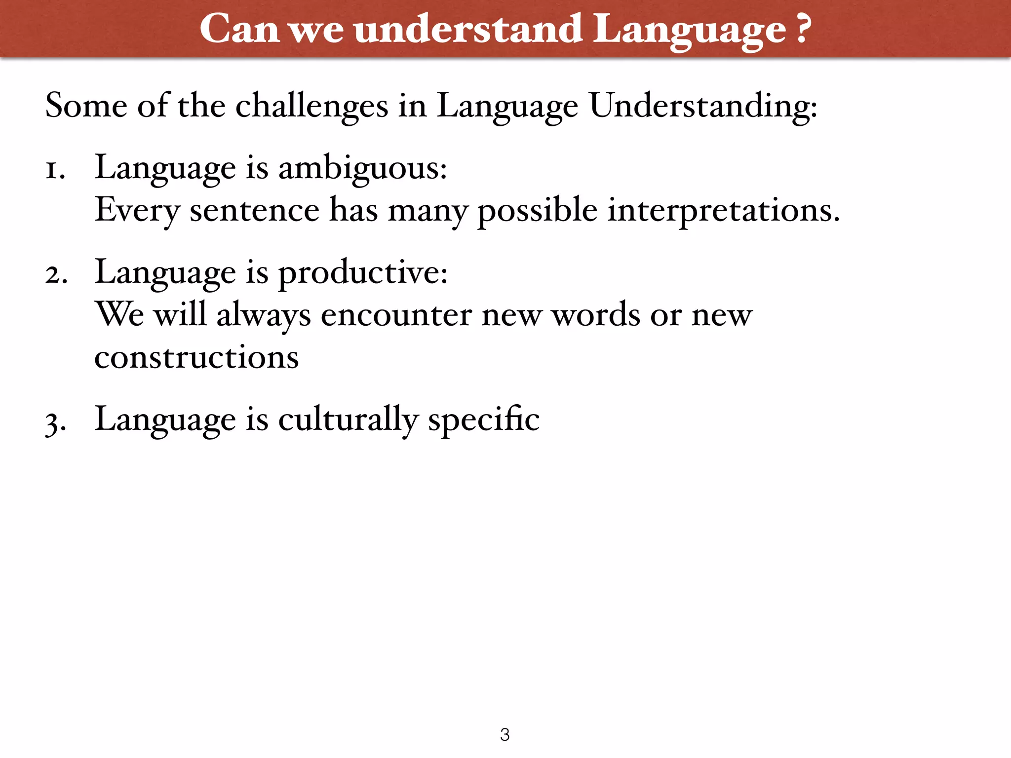 Can we understand Language ? 1. Language is ambiguous:  Every sentence has many possible interpretations. 2. Language is productive:  We will always encounter new words or new constructions 3. Language is culturally speciﬁc Some of the challenges in Language Understanding: 3 