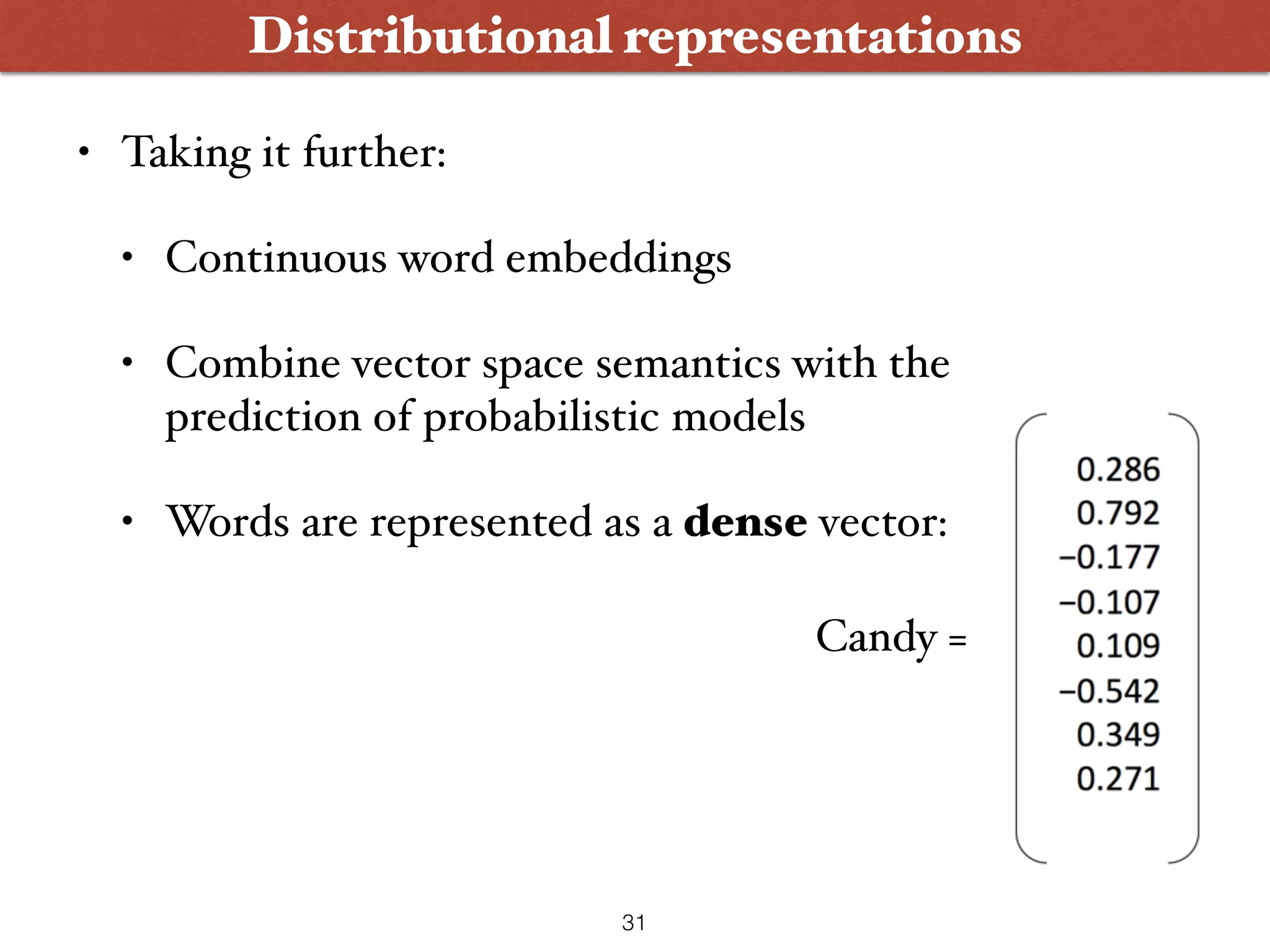 Distributional representations • Taking it further: • Continuous word embeddings • Combine vector space semantics with the prediction of probabilistic models • Words are represented as a dense vector: Candy = 31 