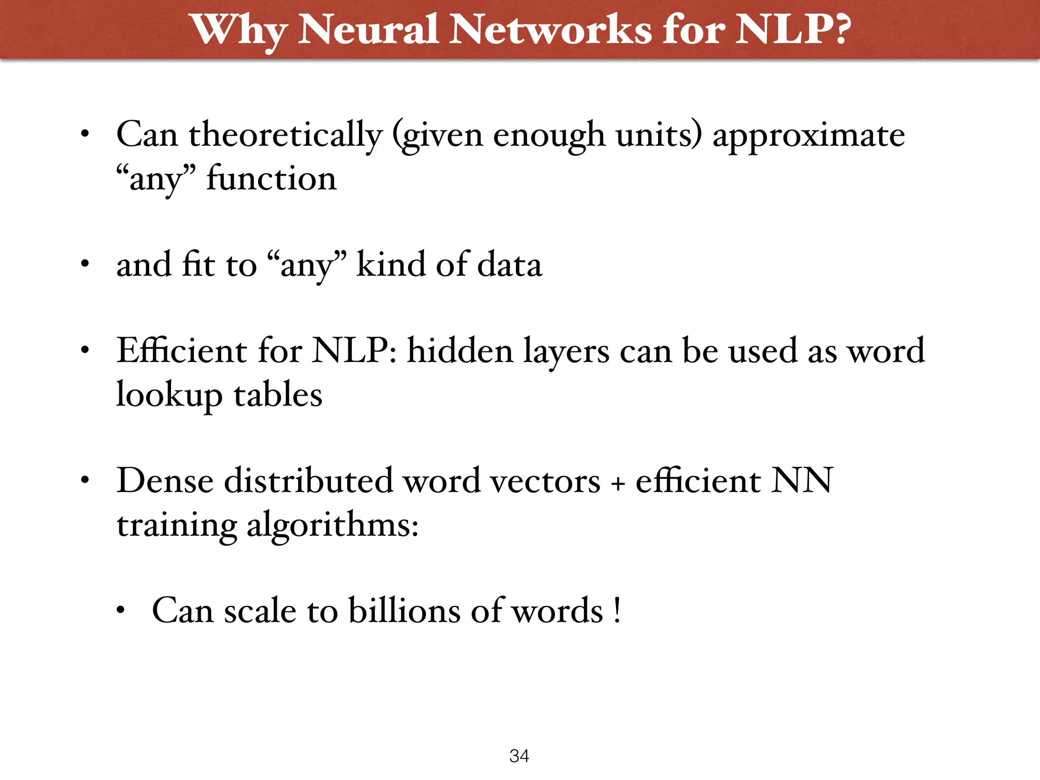 • Can theoretically (given enough units) approximate “any” function • and ﬁt to “any” kind of data • Eﬃcient for NLP: hidden layers can be used as word lookup tables • Dense distributed word vectors + eﬃcient NN training algorithms: • Can scale to billions of words ! Why Neural Networks for NLP? 34 