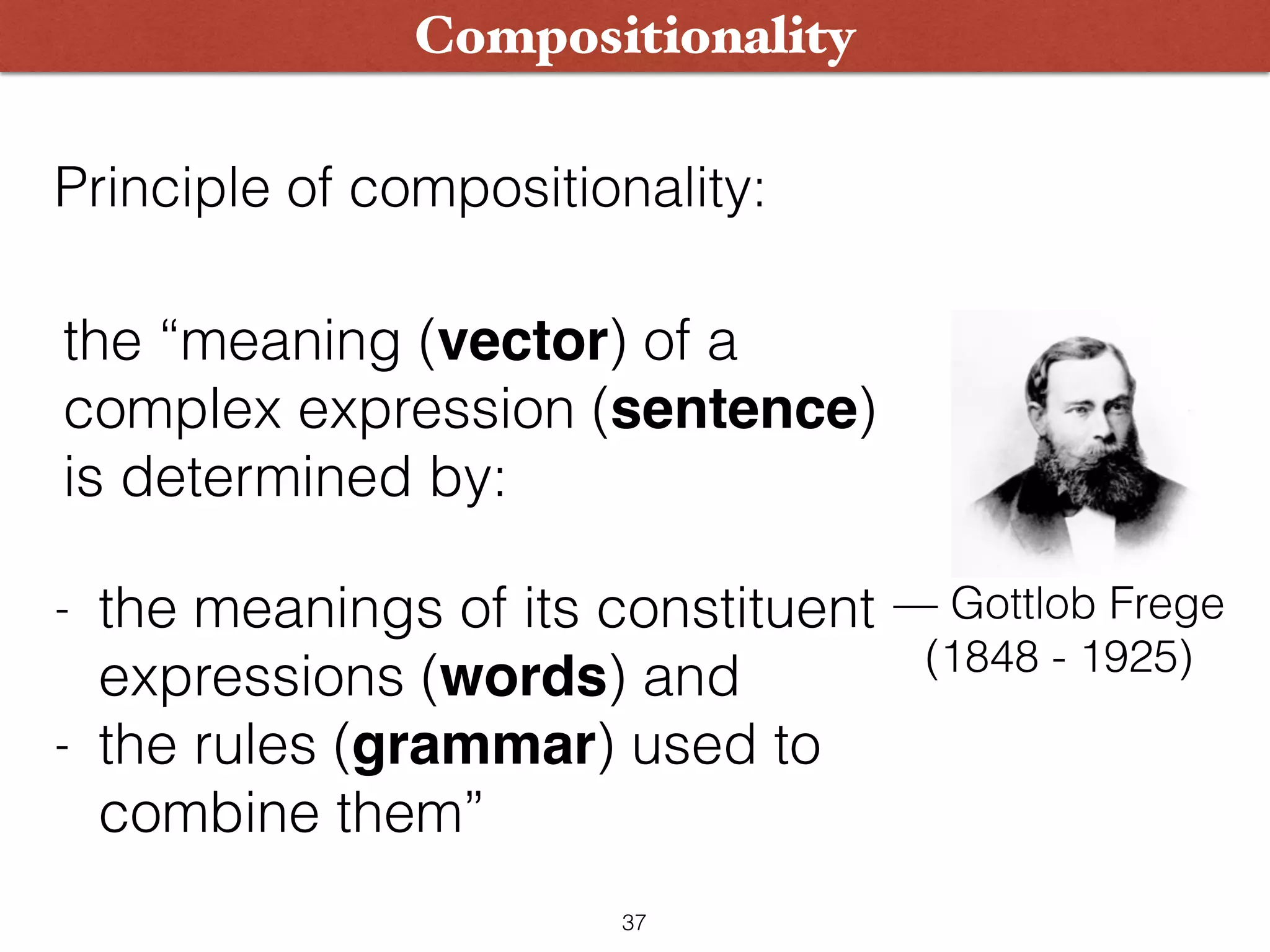 Compositionality Principle of compositionality: the “meaning (vector) of a complex expression (sentence) is determined by: — Gottlob Frege   (1848 - 1925) - the meanings of its constituent expressions (words) and - the rules (grammar) used to combine them” 37 