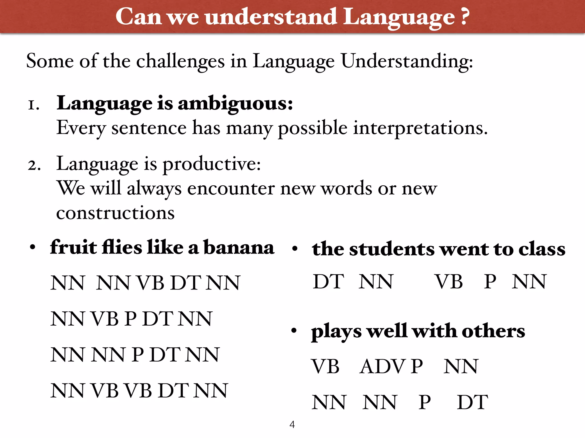 Can we understand Language ? 1. Language is ambiguous:  Every sentence has many possible interpretations. 2. Language is productive:  We will always encounter new words or new constructions • plays well with others VB ADV P NN NN NN P DT • fruit ﬂies like a banana NN NN VB DT NN NN VB P DT NN NN NN P DT NN NN VB VB DT NN • the students went to class DT NN VB P NN 4 Some of the challenges in Language Understanding: 