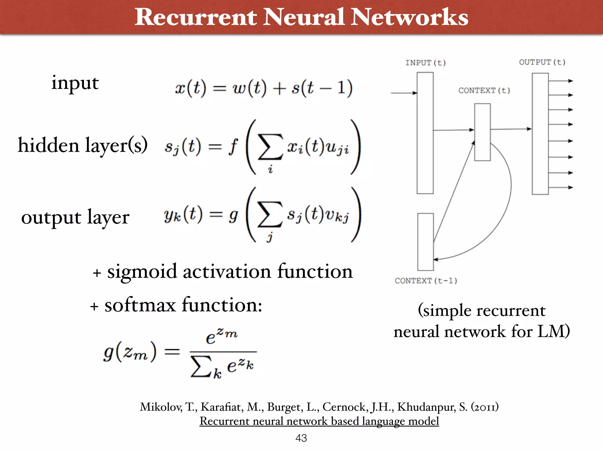 43 Recurrent Neural Networks (simple recurrent   neural network for LM) input hidden layer(s) output layer + sigmoid activation function + softmax function: Mikolov, T., Karaﬁat, M., Burget, L., Cernock, J.H., Khudanpur, S. (2011)  Recurrent neural network based language model 