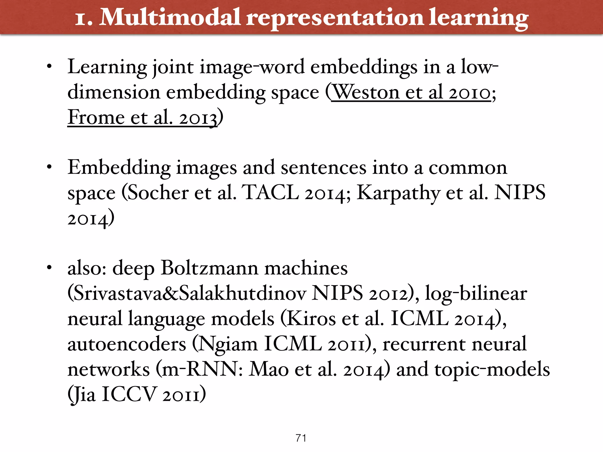 • Learning joint image-word embeddings in a low- dimension embedding space (Weston et al 2010; Frome et al. 2013) • Embedding images and sentences into a common space (Socher et al. TACL 2014; Karpathy et al. NIPS 2014) • also: deep Boltzmann machines (Srivastava&Salakhutdinov NIPS 2012), log-bilinear neural language models (Kiros et al. ICML 2014), autoencoders (Ngiam ICML 2011), recurrent neural networks (m-RNN: Mao et al. 2014) and topic-models (Jia ICCV 2011) 1. Multimodal representation learning 71 