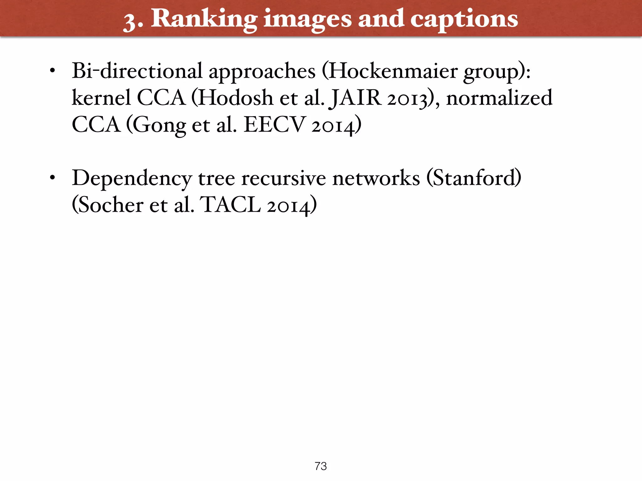 • Bi-directional approaches (Hockenmaier group): kernel CCA (Hodosh et al. JAIR 2013), normalized CCA (Gong et al. EECV 2014) • Dependency tree recursive networks (Stanford) (Socher et al. TACL 2014) 3. Ranking images and captions 73 
