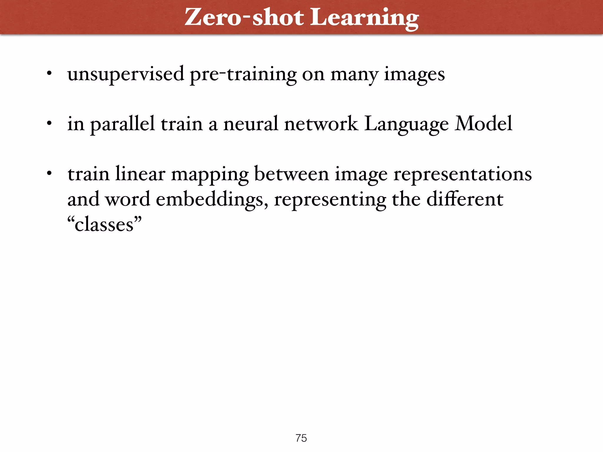 • unsupervised pre-training on many images • in parallel train a neural network Language Model • train linear mapping between image representations and word embeddings, representing the diﬀerent “classes” 75 Zero-shot Learning 
