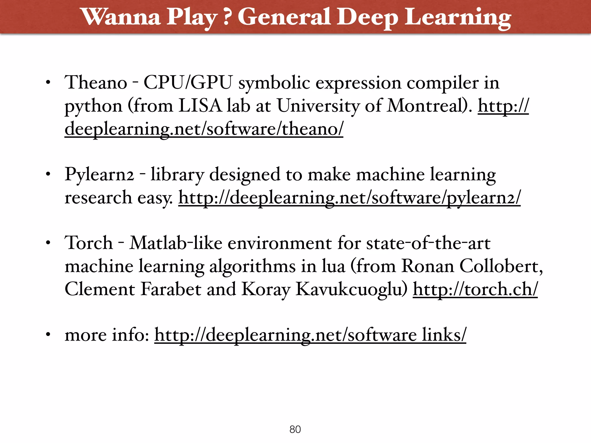 • Theano - CPU/GPU symbolic expression compiler in python (from LISA lab at University of Montreal). http:// deeplearning.net/software/theano/ • Pylearn2 - library designed to make machine learning research easy. http://deeplearning.net/software/pylearn2/ • Torch - Matlab-like environment for state-of-the-art machine learning algorithms in lua (from Ronan Collobert, Clement Farabet and Koray Kavukcuoglu) http://torch.ch/ • more info: http://deeplearning.net/software links/ Wanna Play ? Wanna Play ? General Deep Learning 80 