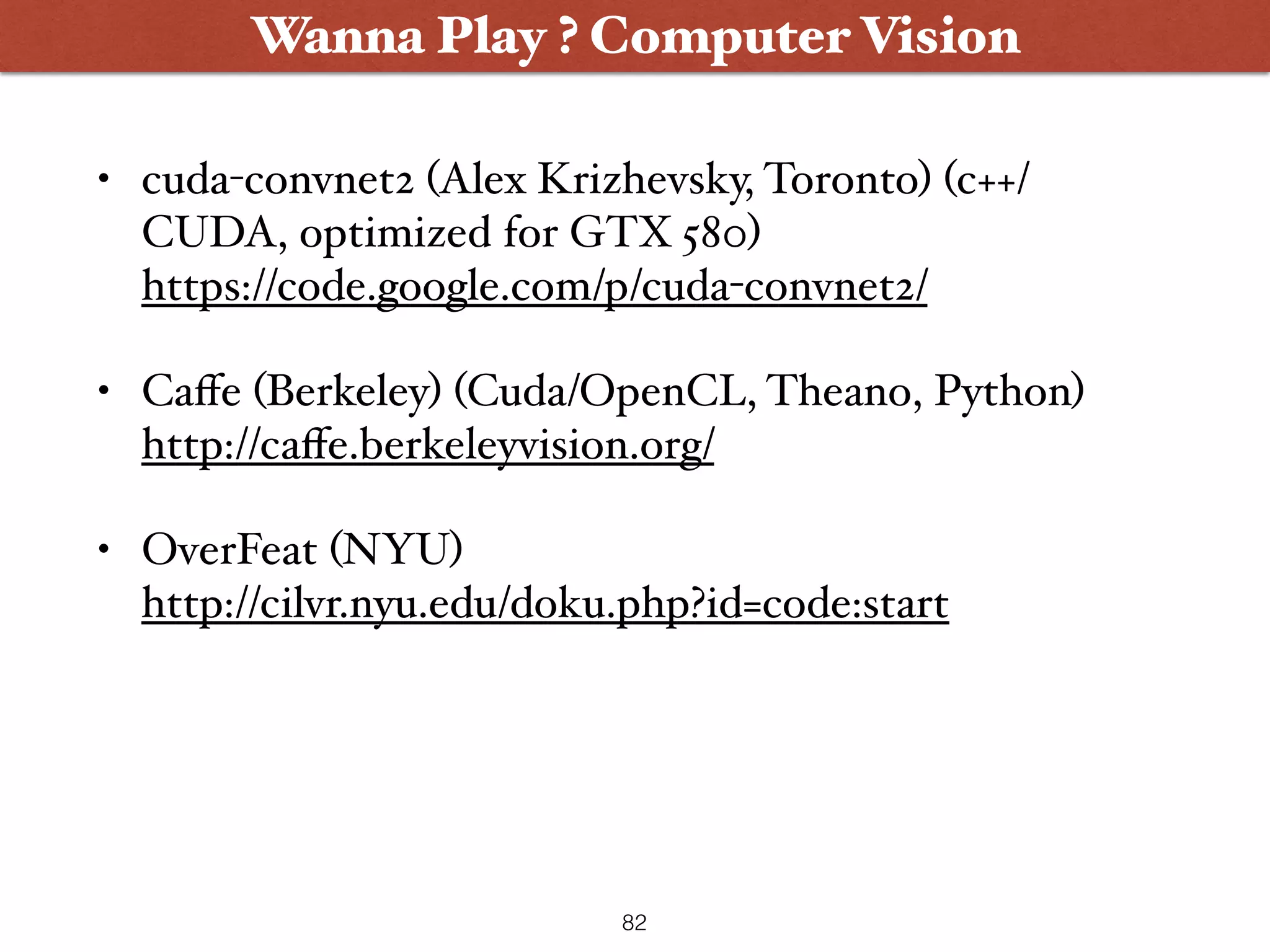 • cuda-convnet2 (Alex Krizhevsky, Toronto) (c++/ CUDA, optimized for GTX 580)   https://code.google.com/p/cuda-convnet2/ • Caﬀe (Berkeley) (Cuda/OpenCL, Theano, Python)  http://caﬀe.berkeleyvision.org/ • OverFeat (NYU)   http://cilvr.nyu.edu/doku.php?id=code:start Wanna Play ? Computer Vision 82 
