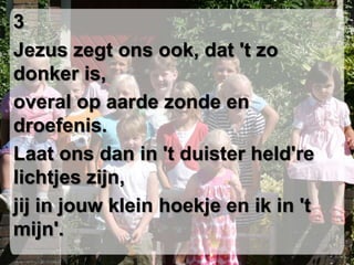 3Jezus zegt ons ook, dat 't zo donker is,overal op aarde zonde en droefenis. Laat ons dan in 't duister held're lichtjes zijn,jij in jouw klein hoekje en ik in 't mijn'.
