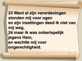 23 Want al zijn verordeningen stonden mij voor ogen en zijn inzettingen deed ik niet van mij weg, 24 maar ik was onberispelijk jegens Hem, en wachtte mij voor ongerechtigheid.