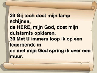 29 Gij toch doet mijn lamp schijnen, de HERE, mijn God, doet mijn duisternis opklaren. 30 Met U immers loop ik op een legerbende in en met mijn God spring ik over een muur.