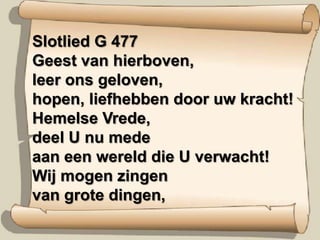 Slotlied G 477Geest van hierboven,leer ons geloven,hopen, liefhebben door uw kracht!Hemelse Vrede,deel U nu medeaan een wereld die U verwacht!Wij mogen zingenvan grote dingen,