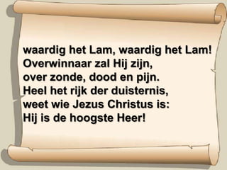 waardig het Lam, waardig het Lam!Overwinnaar zal Hij zijn,over zonde, dood en pijn.Heel het rijk der duisternis,weet wie Jezus Christus is:Hij is de hoogste Heer!