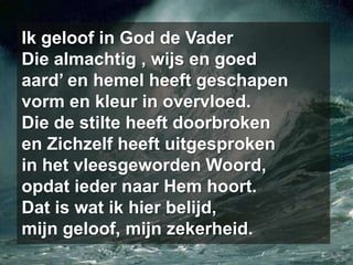 Ik geloof in God de VaderDie almachtig , wijs en goedaard’ en hemel heeft geschapenvorm en kleur in overvloed.Die de stilte heeft doorbrokenen Zichzelf heeft uitgesprokenin het vleesgeworden Woord,opdat ieder naar Hem hoort.Dat is wat ik hier belijd,mijn geloof, mijn zekerheid.