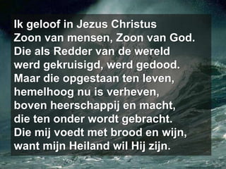Ik geloof in Jezus ChristusZoon van mensen, Zoon van God.Die als Redder van de wereldwerd gekruisigd, werd gedood.Maar die opgestaan ten leven,hemelhoog nu is verheven,boven heerschappij en macht,die ten onder wordt gebracht.Die mij voedt met brood en wijn,want mijn Heiland wil Hij zijn.