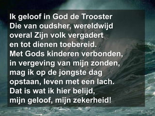 Ik geloof in God de TroosterDie van oudsher, wereldwijdoveral Zijn volk vergaderten tot dienen toebereid.Met Gods kinderen verbonden,in vergeving van mijn zonden,mag ik op de jongste dagopstaan, leven met een lach.Dat is wat ik hier belijd,mijn geloof, mijn zekerheid!