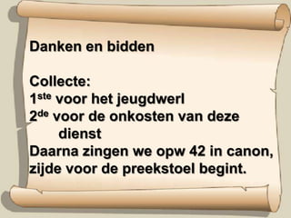Danken en biddenCollecte: 1ste voor het jeugdwerl2de voor de onkosten van deze      	dienstDaarna zingen we opw 42 in canon,zijde voor de preekstoel begint. 